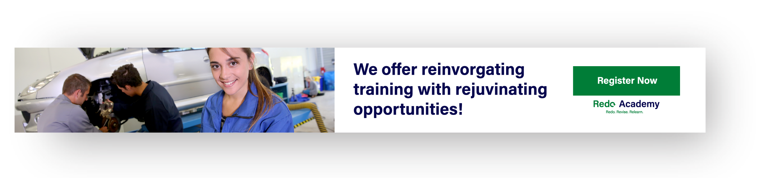 This is an image 
		advertising Redo Academy. It's styled like a horizontal banner advertisement.
		Almost the entire left half of the banner consists of an image depicting two
		men working on a car while a woman smiles at the camera. The right side of the 
		advertisement says, We offer incorgating training with rejuvinating opportunities!
		in a dark blue color. To the right of this large block of text is a green, rectangular 
		button that says Register Now, and the Redo Academy logo below it.